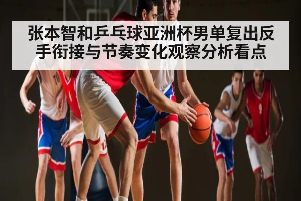 张本智和乒乓球亚洲杯男单复出反手衔接与节奏变化观察分析看点