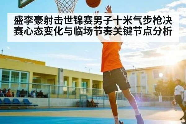 盛李豪射击世锦赛男子十米气步枪决赛心态变化与临场节奏关键节点分析